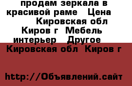 продам зеркала в красивой раме › Цена ­ 4 000 - Кировская обл., Киров г. Мебель, интерьер » Другое   . Кировская обл.,Киров г.